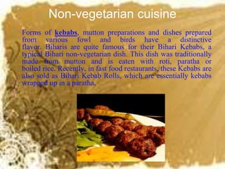 Non-vegetarian cuisine
Forms of kebabs, mutton preparations and dishes prepared
from various fowl and birds have a distinctive
flavor. Biharis are quite famous for their Bihari Kebabs, a
typical Bihari non-vegetarian dish. This dish was traditionally
made from mutton and is eaten with roti, paratha or
boiled rice. Recently, in fast food restaurants, these Kebabs are
also sold as Bihari Kebab Rolls, which are essentially kebabs
wrapped up in a paratha.
 