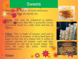 Sweets
• There is large variety of sweet delicacies.
• Sweets of Bihar are mostly dry.
• Khaja- This may be compared to patties,
with a difference that this is generally sweet,
sometimes found in a salty form and has no
fillings.
• Tilkut- This is made of sesame seed and is
available only in winters. A thick hard base of
sugar of the size of a tennis ball is rolled in
copious amount of sesame seed and then
hammered to roll out in round shape. The
more the seed, the softer, better and
amorphous it is.
• Malpua
 