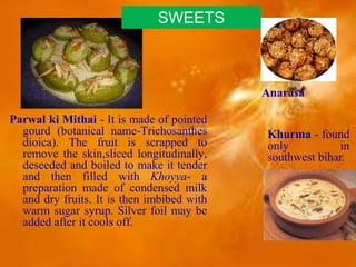 Parwal ki Mithai - It is made of pointed
gourd (botanical name-Trichosanthes
dioica). The fruit is scrapped to
remove the skin,sliced longitudinally,
deseeded and boiled to make it tender
and then filled with Khoyya- a
preparation made of condensed milk
and dry fruits. It is then imbibed with
warm sugar syrup. Silver foil may be
added after it cools off.
Khurma - found
only in
southwest bihar.
Anarasa
SWEETS
 