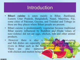 Introduction
• Bihari cuisine is eaten mainly in Bihar, Jharkhand,
Eastern Uttar Pradesh, Bangladesh, Nepal, Mauritius, Fiji,
some cities of Pakistan, Guyana, and Trinidad and Tobago as
these are they places where Bihari people are present.
• Bihari cuisine is predominantly vegetarian because traditional
Bihar society influenced by Buddhist and Hindu values of
non-violence did not eat eggs, chicken, fish and other animal
products.
• However there is also a tradition of meat-eating
and fish dishes are especially common due to the number of
rivers in Bihar such as the Sone, Gandak and the Ganges.
There are also numerous Bihari meat dishes
with chicken and mutton being the most common.
 