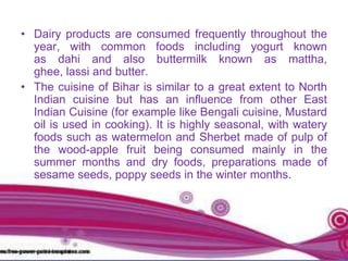 • Dairy products are consumed frequently throughout the
year, with common foods including yogurt known
as dahi and also buttermilk known as mattha,
ghee, lassi and butter.
• The cuisine of Bihar is similar to a great extent to North
Indian cuisine but has an influence from other East
Indian Cuisine (for example like Bengali cuisine, Mustard
oil is used in cooking). It is highly seasonal, with watery
foods such as watermelon and Sherbet made of pulp of
the wood-apple fruit being consumed mainly in the
summer months and dry foods, preparations made of
sesame seeds, poppy seeds in the winter months.
 