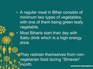 • A regular meal in Bihar consists of
minimum two types of vegetables,
with one of them being green leafy
vegetable.
• Most Biharis start their day with
Sattu drink which is a high energy
drink.
• They restrain themselves from non-
vegetarian food during “Shravan”
month.
 