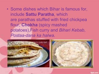 • Some dishes which Bihar is famous for,
include Sattu Paratha, which
are parathas stuffed with fried chickpea
flour, Chokha (spicy mashed
potatoes),Fish curry and Bihari Kebab,
Postaa-dana ka halwa.
 