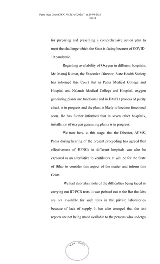 Patna High Court CWJC No.353 of 2021(7) dt.19-04-2021
10/13
for preparing and presenting a comprehensive action plan to
meet the challenge which the State is facing because of COVID-
19 pandemic.
Regarding availability of Oxygen in different hospitals,
Mr. Manoj Kumar, the Executive Director, State Health Society
has informed this Court that in Patna Medical College and
Hospital and Nalanda Medical College and Hospital, oxygen
generating plants are functional and in DMCH process of purity
check is in progress and the plant is likely to become functional
soon. He has further informed that in seven other hospitals,
installation of oxygen generating plants is in progress.
We note here, at this stage, that the Director, AIIMS,
Patna during hearing of the present proceeding has agreed that
effectiveness of HFNCs in different hospitals can also be
explored as an alternative to ventilators. It will be for the State
of Bihar to consider this aspect of the matter and inform this
Court.
We had also taken note of the difficulties being faced in
carrying out RT-PCR tests. It was pointed out at the Bar that kits
are not available for such tests in the private laboratories
because of lack of supply. It has also emerged that the test
reports are not being made available to the persons who undergo
 