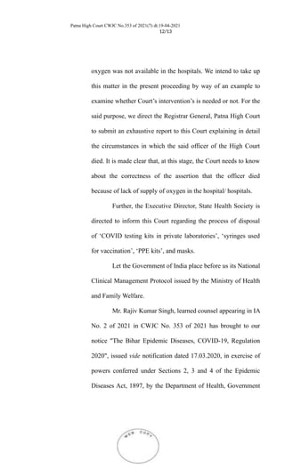 Patna High Court CWJC No.353 of 2021(7) dt.19-04-2021
12/13
oxygen was not available in the hospitals. We intend to take up
this matter in the present proceeding by way of an example to
examine whether Court’s intervention’s is needed or not. For the
said purpose, we direct the Registrar General, Patna High Court
to submit an exhaustive report to this Court explaining in detail
the circumstances in which the said officer of the High Court
died. It is made clear that, at this stage, the Court needs to know
about the correctness of the assertion that the officer died
because of lack of supply of oxygen in the hospital/ hospitals.
Further, the Executive Director, State Health Society is
directed to inform this Court regarding the process of disposal
of ‘COVID testing kits in private laboratories’, ‘syringes used
for vaccination’, ‘PPE kits’, and masks.
Let the Government of India place before us its National
Clinical Management Protocol issued by the Ministry of Health
and Family Welfare.
Mr. Rajiv Kumar Singh, learned counsel appearing in IA
No. 2 of 2021 in CWJC No. 353 of 2021 has brought to our
notice "The Bihar Epidemic Diseases, COVID-19, Regulation
2020", issued vide notification dated 17.03.2020, in exercise of
powers conferred under Sections 2, 3 and 4 of the Epidemic
Diseases Act, 1897, by the Department of Health, Government
 