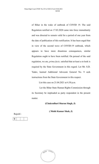 Patna High Court CWJC No.353 of 2021(7) dt.19-04-2021
13/13
of Bihar in the wake of outbreak of COVID 19. The said
Regulation notified on 17.03.2020 came into force immediately
and was directed to remain valid for a period of one year from
the date of publication of this notification. It has been urged that
in view of the second wave of COVID-19 outbreak, which
appears to have more disastrous consequences, similar
Regulation ought to have been notified. On perusal of the said
regulation, we are, prima facie, satisfied that at-least a re-look is
required by the State Government in this regard. Let Mr. S.D.
Yadav, learned Additional Advocate General No. 9 seek
instructions from the State Government in this respect.
List this case on 21.04.2021 at 4.30 p.m.
Let the Bihar State Human Rights Commission through
its Secretary be impleaded as party respondent in the present
matter.
Rajesh/-
(Chakradhari Sharan Singh, J)
( Mohit Kumar Shah, J)
U
 