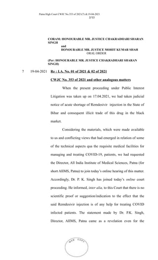 Patna High Court CWJC No.353 of 2021(7) dt.19-04-2021
2/13
CORAM: HONOURABLE MR. JUSTICE CHAKRADHARI SHARAN
SINGH
and
HONOURABLE MR. JUSTICE MOHIT KUMAR SHAH
ORAL ORDER
(Per: HONOURABLE MR. JUSTICE CHAKRADHARI SHARAN
SINGH)
7 19-04-2021 Re : I.A. No. 01 of 2021 & 02 of 2021
CWJC No. 353 of 2021 and other analogous matters
When the present proceeding under Public Interest
Litigation was taken up on 17.04.2021, we had taken judicial
notice of acute shortage of Remdesivir injection in the State of
Bihar and consequent illicit trade of this drug in the black
market.
Considering the materials, which were made available
to us and conflicting views that had emerged in relation of some
of the technical aspects qua the requisite medical facilities for
managing and treating COVID-19, patients, we had requested
the Director, All India Institute of Medical Sciences, Patna (for
short AIIMS, Patna) to join today’s online hearing of this matter.
Accordingly, Dr. P. K. Singh has joined today’s online court
proceeding. He informed, inter alia, to this Court that there is no
scientific proof or suggestion/indication to the effect that the
said Remdesivir injection is of any help for treating COVID
infected patients. The statement made by Dr. P.K. Singh,
Director, AIIMS, Patna came as a revelation even for the
 