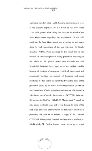 Patna High Court CWJC No.353 of 2021(7) dt.19-04-2021
3/13
Executive Director, State Health Society, inasmuch as, in view
of the concern expressed by this Court in the order dated
17.04.2021, passed after taking into account the stand of the
State Government regarding the requirement of the said
medicine, the State Government has, according to him, taken
steps for bulk acquisition of the said injection. Dr. Singh,
Director, AIIMS, Patna disclosed to this Bench that it was
because of a misconception or wrong perception prevailing in
the minds of the general public that suddenly the said
Remdesivir injections have gone out of the market possibly
because of creation of unnecessary artificial requirement and
consequent shortage on account of hoarding and panic
purchases. He has further informed this Bench that none of the
guidelines issued by the World Health Organization (WHO) or
the Government of India prescribe administration of Remdesivir
injection as part of an effective treatment of COVID-19 disease.
He has sent to this Court COVID-19 Management Protocol for
mild cases, moderate cases and severe disease. In none of the
said three protocols administration of Remdesivir injection is
prescribed for COVID-19 patients. A copy of the Standard
COVID-19 Management Protocol has been made available to
this Bench by Mr. Pandey, learned counsel appearing on behalf
 