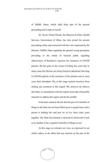 Patna High Court CWJC No.353 of 2021(7) dt.19-04-2021
4/13
of AIIMS, Patna, which shall form part of the present
proceeding and is kept on record.
Dr. Navin Chand Prasad, the Director-in-Chief, Health
Services, Government of Bihar, has also joined the present
proceeding online and concurred with the view expressed by the
Director, AIIMS, Patna regarding the general wrong perception
prevailing in the minds of General public regarding
effectiveness of Remdesvir injection for treatment of COVID
patients. He has gone to the extent of telling this court that in
many cases the Doctors are being forced to administer this drug
to COVID patients at the insistence of the patients and in some
cases their attendants. We, at this stage restrain ourselves from
making any comment in this regard. We, however do observe
that State, in consultation with the experts must take all possible
measures to address this aspect and do the needful.
It has been stated at the bar that the post of Controller of
Drugs in the State has not been filled up on a regular basis and a
person is holding the said post on ad hoc basis since years
together. The State Government is directed to inform this Court
as to whether it has a regular Controller of Drugs or not.
At this stage we reiterate our view, as expressed in our
earlier orders, to the effect that any inaction on the part of the
 