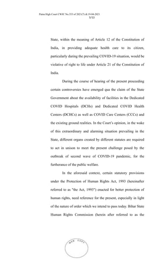 Patna High Court CWJC No.353 of 2021(7) dt.19-04-2021
5/13
State, within the meaning of Article 12 of the Constitution of
India, in providing adequate health care to its citizen,
particularly during the prevailing COVID-19 situation, would be
violative of right to life under Article 21 of the Constitution of
India.
During the course of hearing of the present proceeding
certain controversies have emerged qua the claim of the State
Government about the availability of facilities in the Dedicated
COVID Hospitals (DCHs) and Dedicated COVID Health
Centers (DCHCs) as well as COVID Care Centers (CCCs) and
the existing ground realities. In the Court’s opinion, in the wake
of this extraordinary and alarming situation prevailing in the
State, different organs created by different statutes are required
to act in unison to meet the present challenge posed by the
outbreak of second wave of COVID-19 pandemic, for the
furtherance of the public welfare.
In the aforesaid context, certain statutory provisions
under the Protection of Human Rights Act, 1993 (hereinafter
referred to as "the Act, 1993") enacted for better protection of
human rights, need reference for the present, especially in light
of the nature of order which we intend to pass today. Bihar State
Human Rights Commission (herein after referred to as the
 