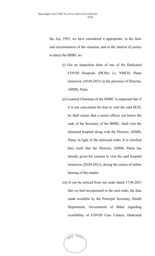 Patna High Court CWJC No.353 of 2021(7) dt.19-04-2021
7/13
the Act, 1993, we have considered it appropriate, in the facts
and circumstances of the situation, and in the interest of justice
to direct the BHRC to:-
(i) Get an inspection done of one of the Dedicated
COVID Hospitals (DCHs) i.e. NMCH, Patna
tomorrow (20.04.2021) in the presence of Director,
AIIMS, Patna.
(ii) Learned Chairman of the BHRC is requested that if
it is not convenient for him to visit the said DCH,
he shall ensure that a senior officer, not below the
rank of the Secretary of the BHRC, shall visit the
aforesaid hospital along with the Director, AIIMS,
Patna, in light of the aforesaid order. It is clarified
here itself that the Director, AIIMS, Patna has
already given his consent to visit the said hospital
tomorrow (20.04.2021), during the course of online
hearing of this matter.
(iii) It can be noticed from our order dated 17.04.2021
that we had incorporated in the said order, the data
made available by the Principal Secretary, Health
Department, Government of Bihar regarding
availability of COVID Care Centers, Dedicated
 