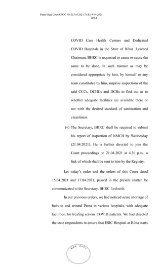 Patna High Court CWJC No.353 of 2021(7) dt.19-04-2021
8/13
COVID Care Health Centers and Dedicated
COVID Hospitals in the State of Bihar .Learned
Chairman, BHRC is requested to cause or cause the
same to be done, in such manner as may be
considered appropriate by him, by himself or any
team constituted by him, surprise inspections of the
said CCCs, DCHCs and DCHs to find out as to
whether adequate facilities are available there or
not with the desired standard of sanitization and
cleanliness.
(v) The Secretary, BHRC shall be required to submit
his report of inspection of NMCH by Wednesday
(21.04.2021). He is further directed to join the
Court proceedings on 21.04.2021 at 4.30 p.m., a
link of which shall be sent to him by the Registry.
Let today’s order and the orders of this Court dated
15.04.2021 and 17.04.2021, passed in the present matter, be
communicated to the Secretary, BHRC forthwith.
In our previous orders, we had noticed acute shortage of
beds in and around Patna in various hospitals, with adequate
facilities, for treating serious COVID patients. We had directed
the state respondents to ensure that ESIC Hospital at Bihta starts
 