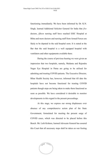 Patna High Court CWJC No.353 of 2021(7) dt.19-04-2021
9/13
functioning immediately. We have been informed by Dr. K.N.
Singh, learned Additional Solicitor General for India that five
doctors, fifteen nursing staff have reached ESIC Hospital at
Bihta and more doctors and nursing staff from Armed Forces are
likely to be deputed in the said hospital soon. It is stated at the
Bar that the said hospital is a well equipped hospital with
ventilators and other equipments available there.
During the course of previous hearing we were given an
impression that two hospitals, namely, Medanta and Rajendra
Nagar Eye Hospital in Patna are going to be utilised for
admitting and treating COVID patients. The Executive Director,
Bihar Health Society has, however, informed that till date the
hospitals have not become functional for treating COVID
patients though steps are being taken to make them functional as
soon as possible. We have considered it desirable to monitor
developments in this regard in the present proceedings.
At this stage, we express our strong displeasure over
absence of any comprehensive action plan of the State
Government, formulated for meeting the present surge of
COVID cases, which was directed to be placed before this
Bench. Mr. Lalit Kishore, learned Advocate General has assured
this Court that all necessary steps shall be taken on war footing
 
