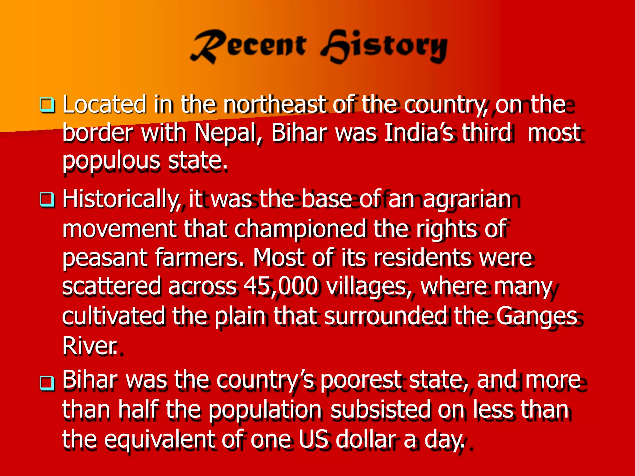 Located in the northeast of the country, on the

border with Nepal, Bihar was India’s third
populous state.
Historically, it was the base of an agrarian
movement that championed the rights of
most

peasant farmers. Most of its residents were
scattered across 45,000 villages, where many
cultivated the plain that surrounded the Ganges
River
.
Bihar was the country’s poorest state, and more
than half the population subsisted on less than
the equivalent of one US dollar a day.

 