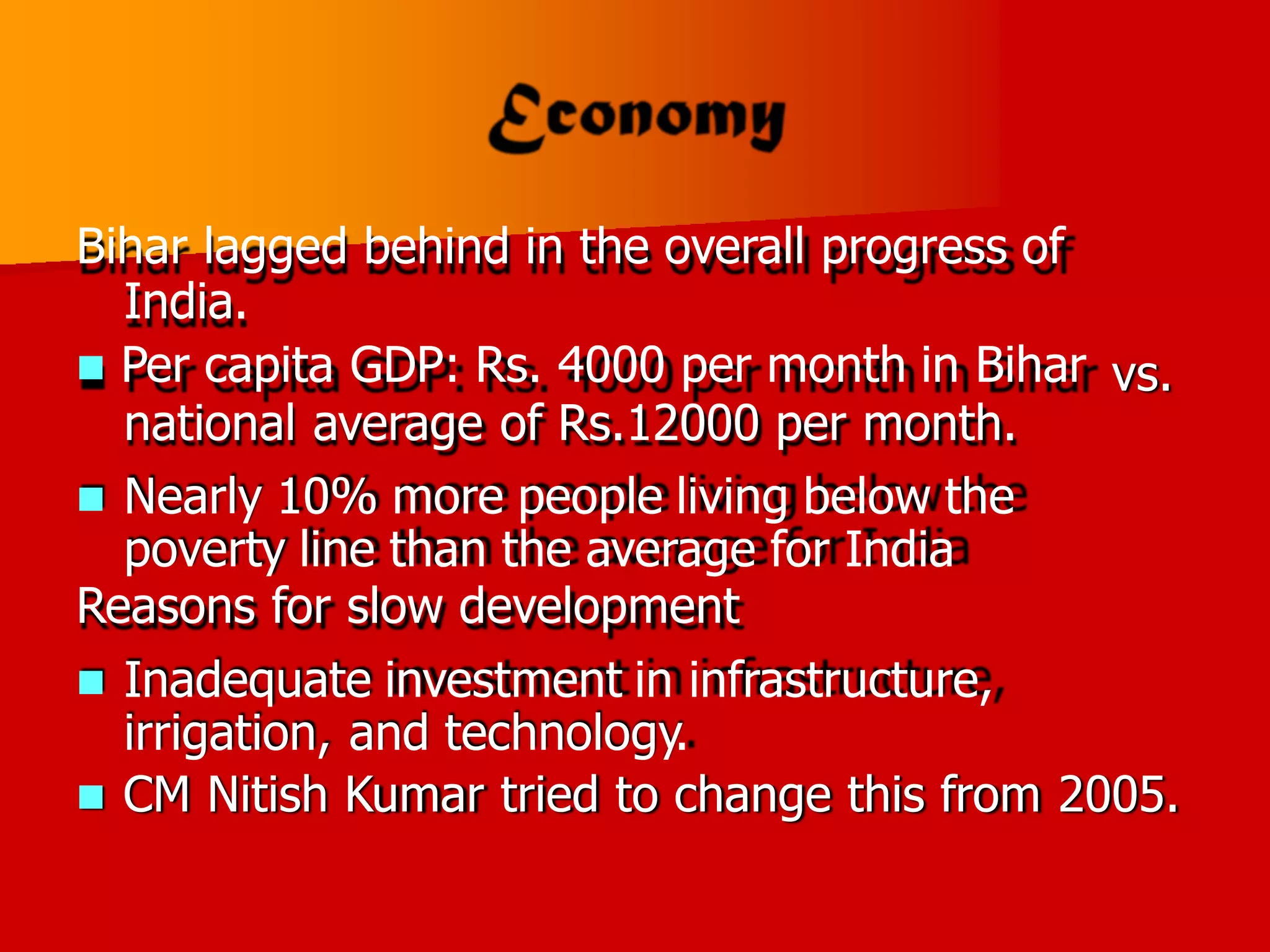 Bihar lagged behind in the overall progress of
India.
 Per capita GDP: Rs. 4000 per month in Bihar
national average of Rs.12000 per month.
 Nearly 10% more people living below the
poverty line than the average for India
Reasons for slow development
 Inadequate investment in infrastructure,
irrigation, and technology.
vs.
 CM Nitish Kumar tried to change this from 2005.
 