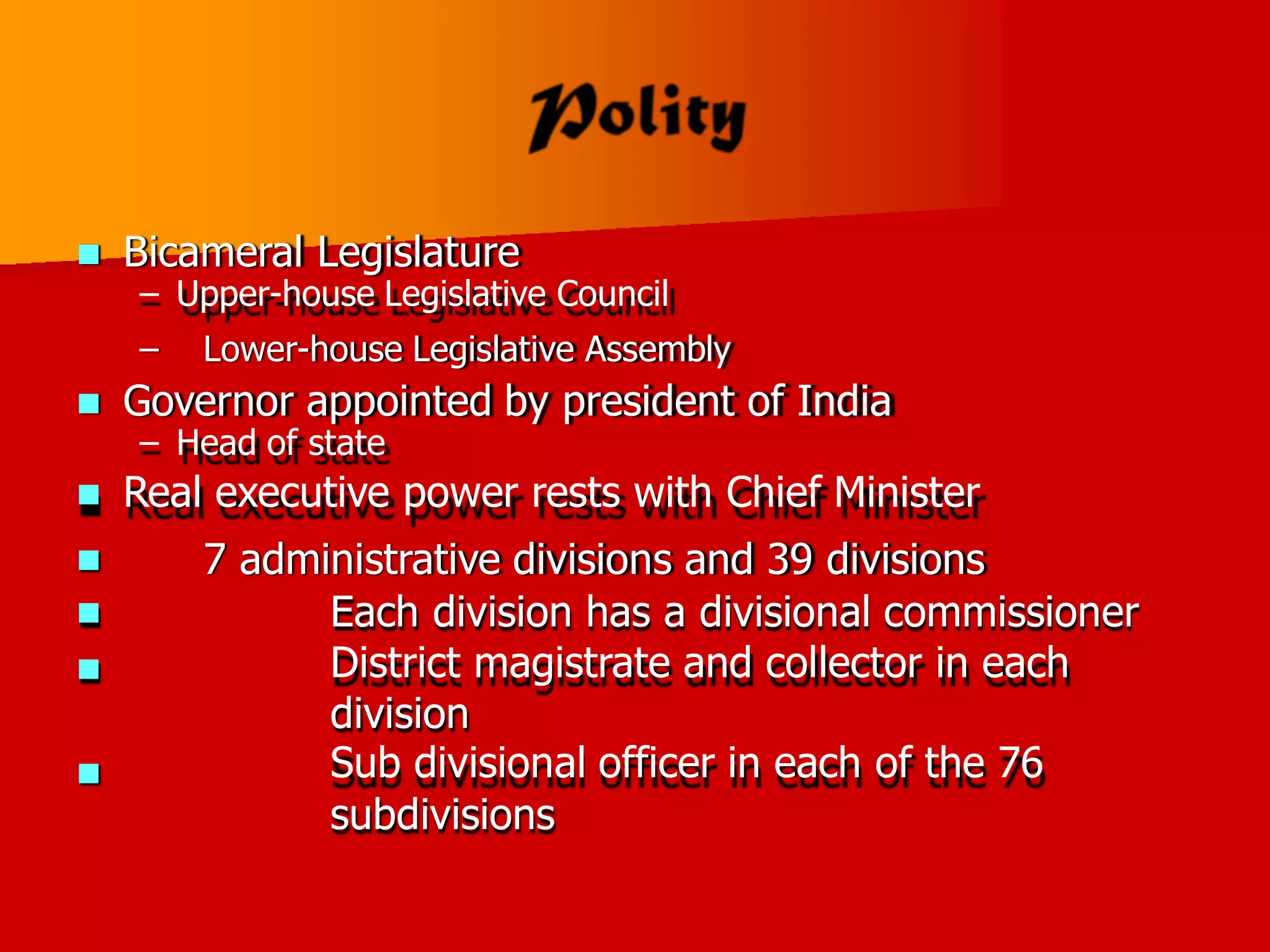  Bicameral Legislature
– Upper-house Legislative Council
– Lower-house Legislative Assembly
 Governor appointed by president of India
– Head of state
 Real executive power rests with Chief Minister
7 administrative divisions and 39 divisions
Each division has a divisional commissioner
District magistrate and collector in each
division
Sub divisional officer in each of the 76
subdivisions




 