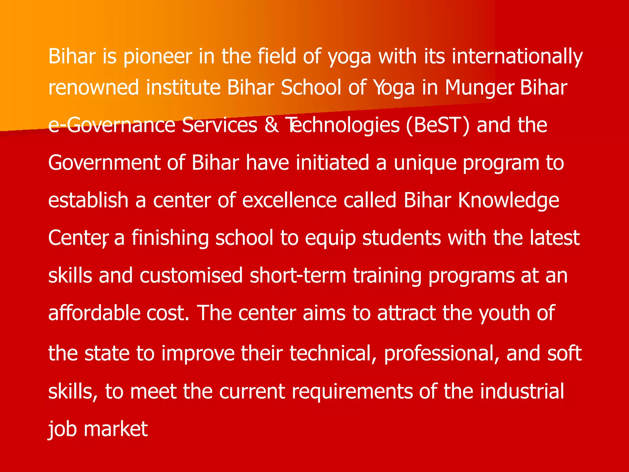 Bihar is pioneer in the field of yoga with its internationally
renowned institute Bihar School of Yoga in Munger
. Bihar
e-Governance Services & T
echnologies (BeST) and the
Government of Bihar have initiated a unique program to
establish a center of excellence called Bihar Knowledge
Center
, a finishing school to equip students with the latest
skills and customised short-term training programs at an
affordable cost. The center aims to attract the youth of
the state to improve their technical, professional, and soft
skills, to meet the current requirements of the industrial
job market
 