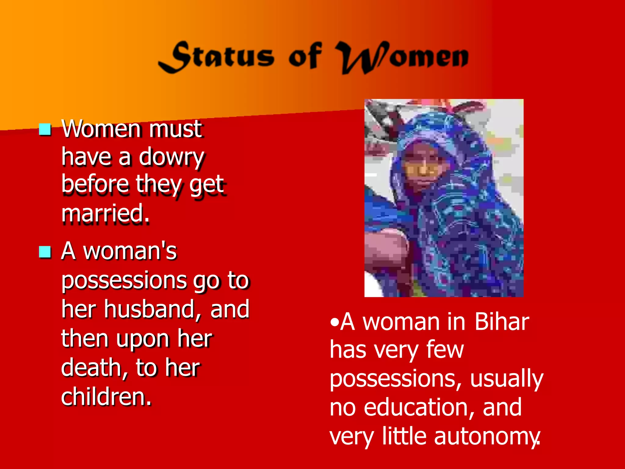 Women must
have a dowry
before they get
married.
A woman's
possessions go to
her husband, and
then upon her
death, to her
children.


•A woman in Bihar
has very few
possessions, usually
no education, and
very little autonomy
.
 