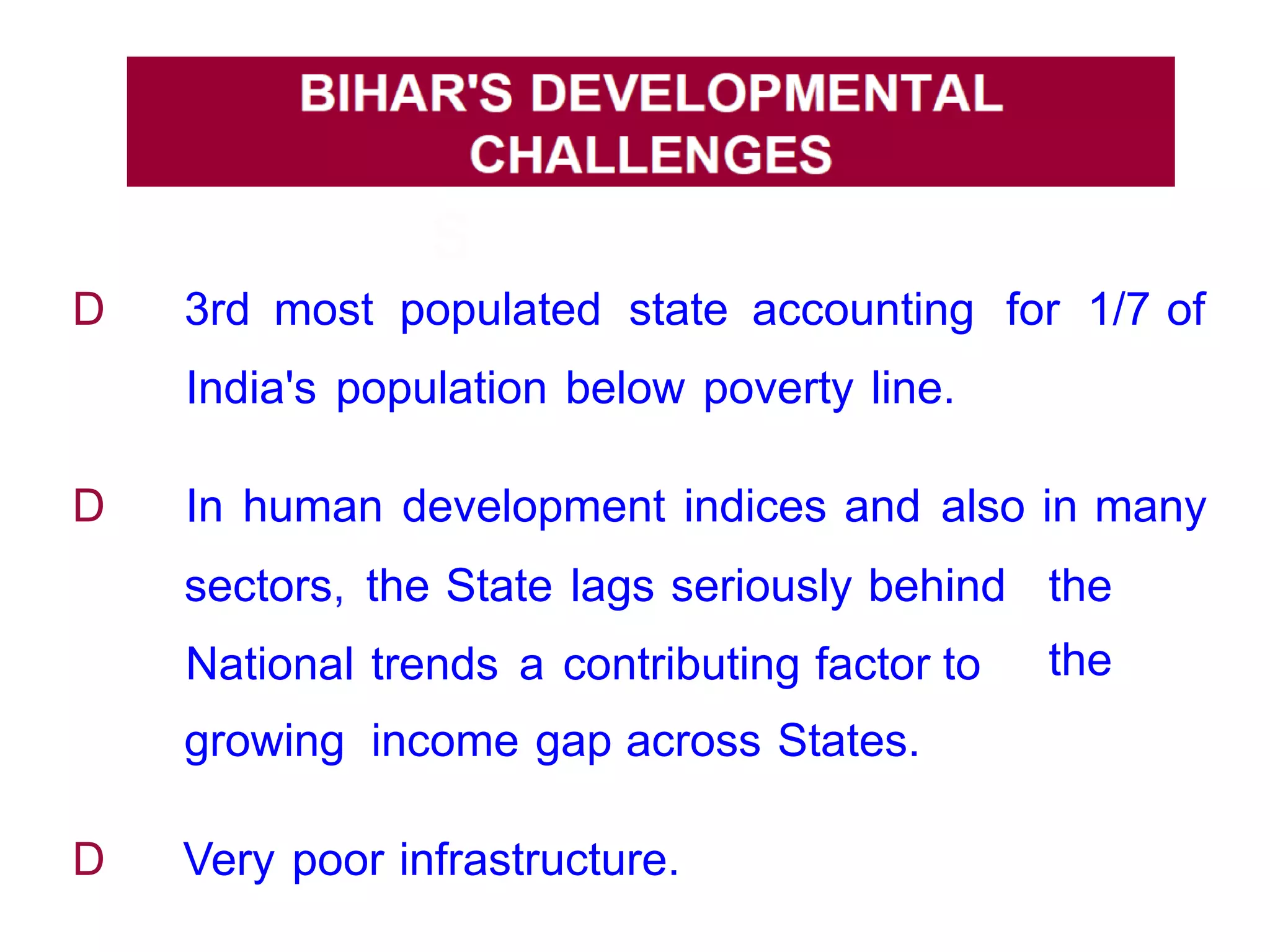 BIHAR'
S
DEVELOPMENTA
L
CHALLENGE
S
D 3rd most populated state accounting for 1/7 of
India's population below poverty line.
D In human development indices and also in many
sectors,
National
growing
the State lags seriously behind
trends a contributing factor to
income gap across States.
the
the
D Very poor infrastructure.
 