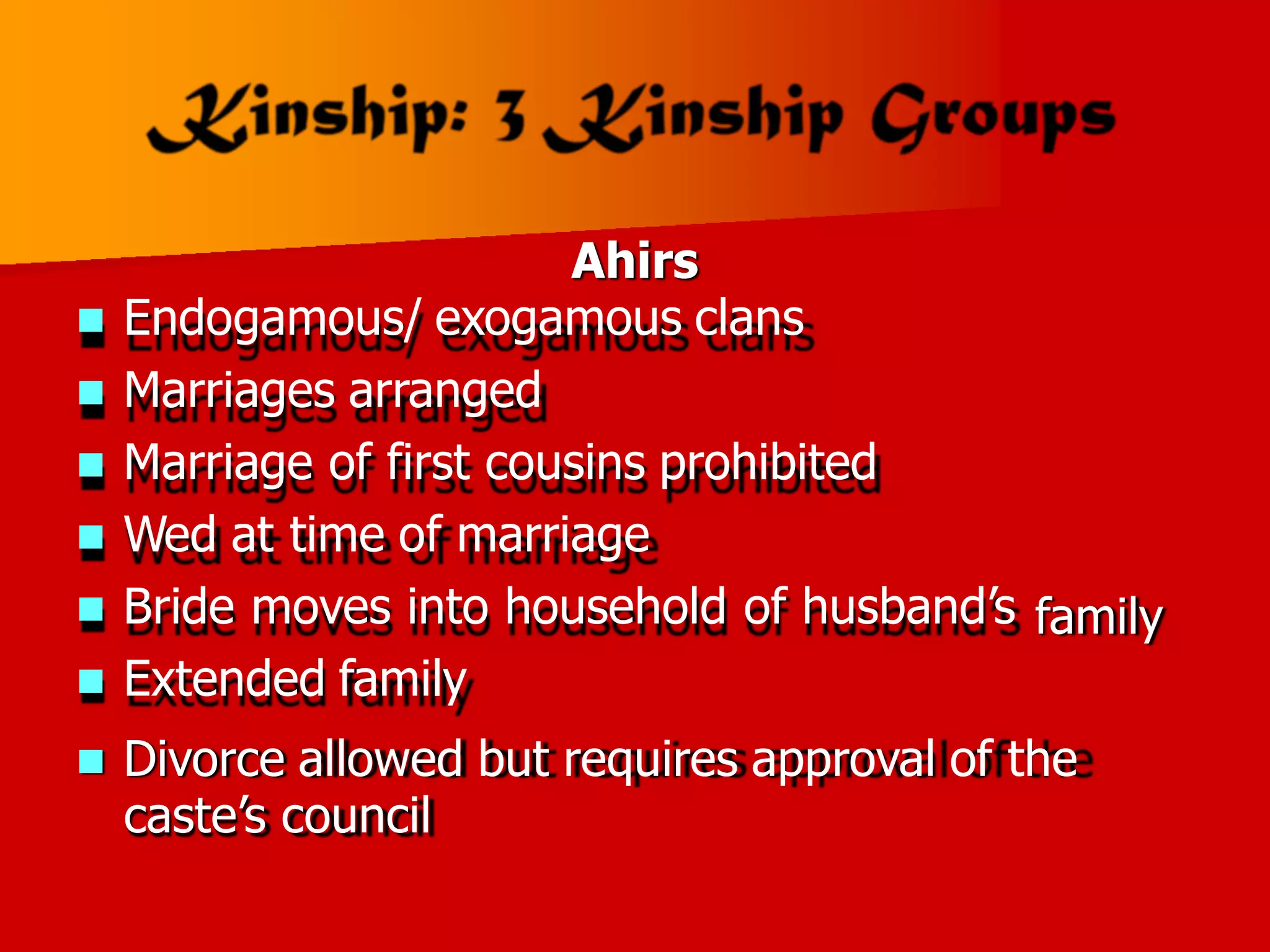 Ahirs
 Endogamous/ exogamous clans
 Marriages arranged
 Marriage of first cousins prohibited
 Wed at time of marriage
 Bride moves into household of husband’s
 Extended family
family
 Divorce allowed but requires approval of the
caste’s council
 