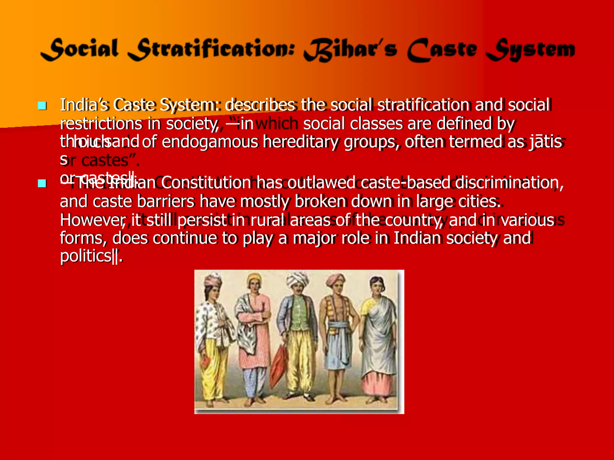  India’s Caste System: describes the social stratification and social
restrictions in society, ―in social classes are defined by
of endogamous hereditary groups, often termed as jātis
thh
oiu
ch
sand
s
or castes‖.
 ―The Indian Constitution has outlawed caste-based discrimination,
and caste barriers have mostly broken down in large cities.
However
, it still persist in rural areas of the country, and in various
forms, does continue to play a major role in Indian society and
politics‖.
 