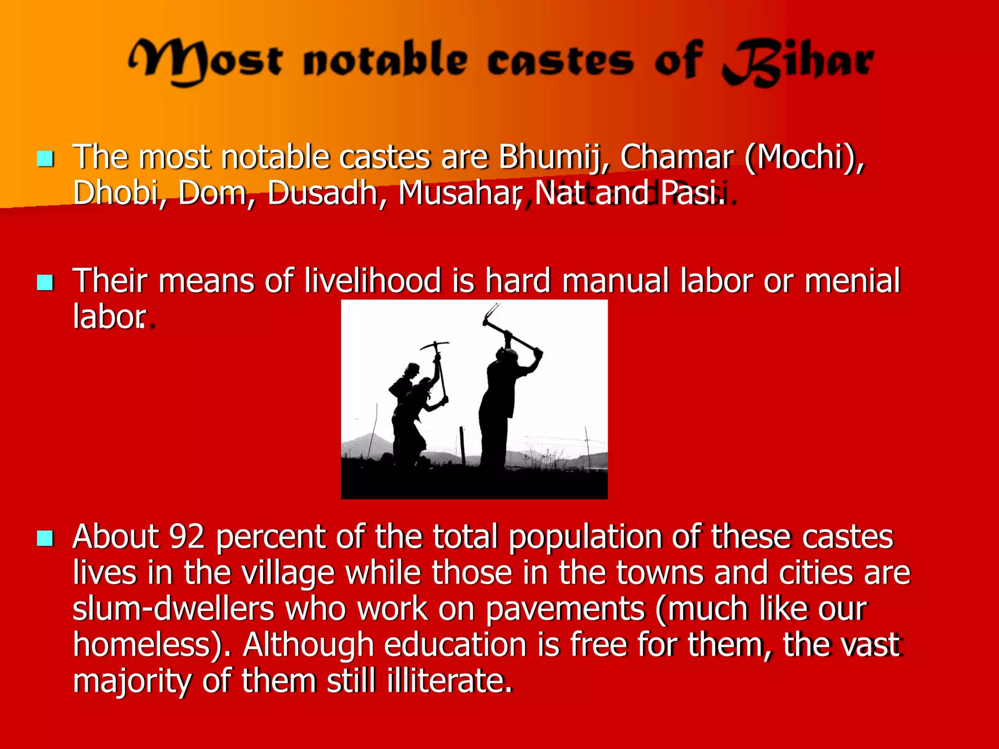  The most notable castes are Bhumij, Chamar (Mochi),
Dhobi, Dom, Dusadh, Musahar
, Nat and Pasi.
 Their means
labor
.
of livelihood is hard manual labor or menial
 About 92 percent of the total population of these castes
lives in the village while those in the towns and cities are
slum-dwellers who work on pavements (much like our
homeless). Although education is free for them, the vast
majority of them still illiterate.
 