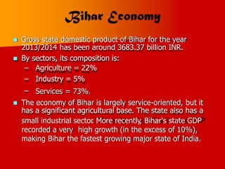  Gross state domestic product of Bihar for the year
2013/2014 has been around 3683.37 billion INR.
 By sectors, its composition is:
– Agriculture = 22%
– Industry = 5%
– Services = 73%.
 The economy of Bihar is largely service-oriented,
has a significant agricultural base. The state also
but
has
it
a
small industrial sector
. More recently, Bihar's state GDP
recorded a very high growth (in the excess of 10%),
making Bihar the fastest growing major state of India.
 