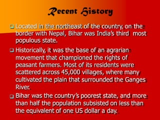 Located in the northeast of the country, on the

border with Nepal, Bihar was India’s third
populous state.
Historically, it was the base of an agrarian
movement that championed the rights of
most

peasant farmers. Most of its residents were
scattered across 45,000 villages, where many
cultivated the plain that surrounded the Ganges
River
.
Bihar was the country’s poorest state, and more
than half the population subsisted on less than
the equivalent of one US dollar a day.

 