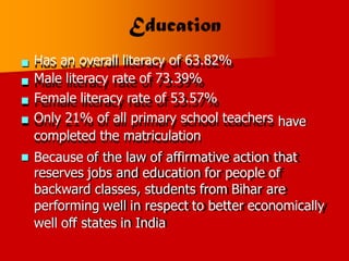 Has an overall literacy of 63.82%
Male literacy rate of 73.39%
Female literacy rate of 53.57%
Only 21% of all primary school teachers
completed the matriculation



 have
Because of the law of affirmative action that
reserves jobs and education for people of
backward classes, students from Bihar are
performing well in respect to better economically
well off states in India

 
