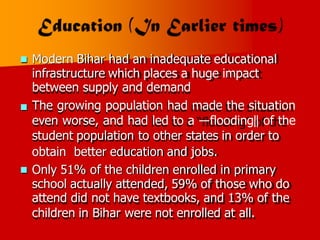 Modern Bihar had an inadequate educational
infrastructure which places a huge impact
between supply and demand
The growing population had made the situation
even worse, and had led to a ―flooding‖ of the
student population to other states in order to


obtain better education and jobs.
Only 51% of the children enrolled in primary
school actually attended, 59% of those who do
attend did not have textbooks, and 13% of the
children in Bihar were not enrolled at all.

 