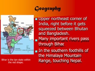 Upper northeast corner of
India, right before it gets
squeezed between Bhutan
and Bangladesh.
Many important rivers pass
through Bihar
.
In the southern foothills of
the Himalaya Mountain
Range, touching Nepal.



Bihar is the tan state within
the red shape.
 