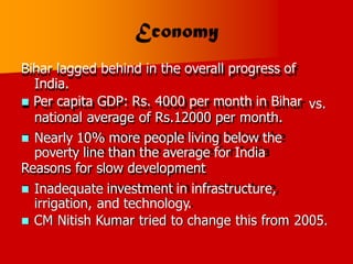 Bihar lagged behind in the overall progress of
India.
 Per capita GDP: Rs. 4000 per month in Bihar
national average of Rs.12000 per month.
 Nearly 10% more people living below the
poverty line than the average for India
Reasons for slow development
 Inadequate investment in infrastructure,
irrigation, and technology.
vs.
 CM Nitish Kumar tried to change this from 2005.
 