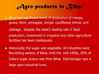  Bihar has significant levels of production of mango,
guava, litchi, pineapple, brinjal, cauliflower
, bhindi, and
cabbage. Despite the state's leading role in food
production, investment in irrigation and other agriculture
facilities has been inadequate.
 Historically, the sugar and vegetable
flourishing sectors of Bihar
. Until the
India's sugar output was from Bihar
.
large agro-industrial town.
oil industries were
mid-1950s, 25% of
Dalmianagar was a
 
