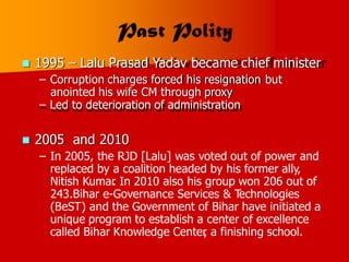  1995 – Lalu Prasad Yadav became chief minister
– Corruption charges forced his resignation
anointed his wife CM through proxy
– Led to deterioration of administration
but
 2005 and 2010
– In 2005, the RJD [Lalu] was voted out of power and
replaced by a coalition headed by his former ally,
Nitish Kumar
. In 2010 also his group won 206 out of
243.Bihar e-Governance Services & Technologies
(BeST) and the Government of Bihar have initiated a
unique program to establish a center of excellence
called Bihar Knowledge Center
, a finishing school.
 