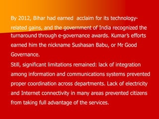 By 2012, Bihar had earned acclaim for its technology-
related gains, and the government of India recognized the
turnaround through e-governance awards. Kumar’s efforts
earned him the nickname Sushasan Babu, or Mr
. Good
Governance.
Still, significant limitations remained: lack of integration
among information and communications systems prevented
proper coordination across departments. Lack of electricity
and Internet connectivity in many areas prevented citizens
from taking full advantage of the services.
 