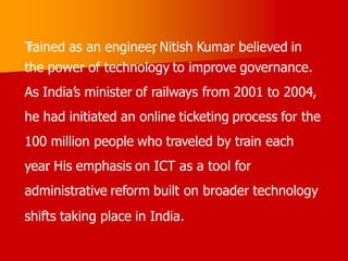 T
rained as an engineer
, Nitish Kumar believed in
the power of technology to improve governance.
As India’s minister of railways from 2001 to 2004,
he had initiated an online ticketing process for the
100 million people who traveled by train each
year
. His emphasis on ICT as a tool for
administrative reform built on broader technology
shifts taking place in India.
 