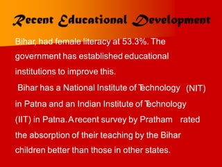 Bihar, had female literacy at 53.3%. The
government has established educational
institutions to improve this.
Bihar has a National Institute of T
echnology (NIT)
in Patna and an Indian Institute of T
echnology
(IIT) in Patna.Arecent survey by Pratham rated
the absorption of their teaching by the Bihar
children better than those in other states.
 