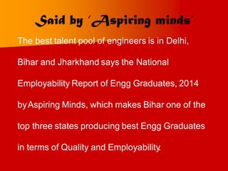 The best talent pool of engineers is in Delhi,
Bihar and Jharkhand says the National
Employability Report of Engg Graduates, 2014
byAspiring Minds, which makes Bihar one of the
top three states producing best Engg Graduates
in terms of Quality and Employability
.
 
