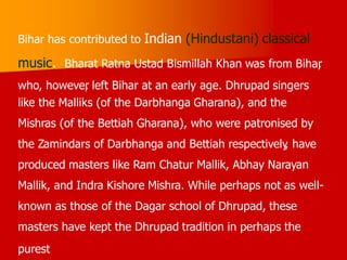 Bihar has contributed to Indian (Hindustani) classical
music. Bharat Ratna Ustad Bismillah Khan was from Bihar
,
who, however
, left Bihar at an early age. Dhrupad singers
like the Malliks (of the Darbhanga Gharana), and the
Mishras (of the Bettiah Gharana), who were patronised by
the Zamindars of Darbhanga and Bettiah respectively
, have
produced masters like Ram Chatur Mallik, Abhay Narayan
Mallik, and Indra Kishore Mishra. While perhaps not as well-
known as those of the Dagar school of Dhrupad, these
masters have kept the Dhrupad tradition in perhaps the
purest
 
