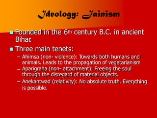  Founded in the
Bihar
.
6th century B.C. in ancient
Three main tenets:
– Ahimsa (non- violence): Towards both humans and
animals. Leads to the propagation of vegetarianism

Aparigraha (non- attachment): Freeing the soul
through the disregard of material objects.
– Anekantwad (relativity): No absolute truth. Everything
is possible.
–
 