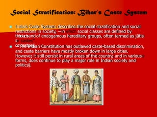  India’s Caste System: describes the social stratification and social
restrictions in society, ―in social classes are defined by
of endogamous hereditary groups, often termed as jātis
thh
oiu
ch
sand
s
or castes‖.
 ―The Indian Constitution has outlawed caste-based discrimination,
and caste barriers have mostly broken down in large cities.
However
, it still persist in rural areas of the country, and in various
forms, does continue to play a major role in Indian society and
politics‖.
 