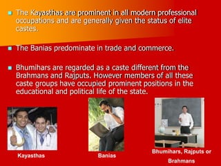  The Kayasthas are prominent in all modern professional
occupations and are generally given the status of elite
castes.
 The Banias predominate in trade and commerce.
 Bhumihars are regarded as a caste different from the
Brahmans and Rajputs. However members of all these
in the
caste groups have occupied prominent positions
educational and political life of the state.
Bhumihars, Rajputs
Brahmans
or
Kayasthas Banias
 