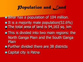 Bihar has a population of 104 million.

 It is
 The
 This
a majority male population(52.6%)
total area of land is 94,163 sq. km
is divided into two main regions: the
North Ganga Plain and the South Ganga
Plain
 Further divided there are 38 districts
Capital city is Patna

 