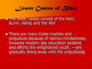  The lower castes consist of the Koiri,
Kurmi, Kahar
, and the Ahir
 There are many Caste rivalries and
prejudices because of narrow-mindedness;
however
, modern day education systems
and efforts the enlightened youth, ―are
gradually doing away with the prejudices‖.
 