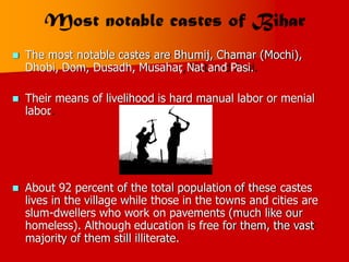  The most notable castes are Bhumij, Chamar (Mochi),
Dhobi, Dom, Dusadh, Musahar
, Nat and Pasi.
 Their means
labor
.
of livelihood is hard manual labor or menial
 About 92 percent of the total population of these castes
lives in the village while those in the towns and cities are
slum-dwellers who work on pavements (much like our
homeless). Although education is free for them, the vast
majority of them still illiterate.
 
