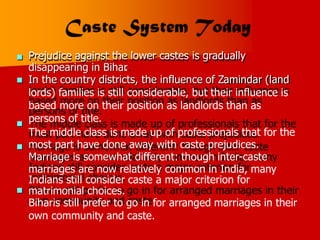 Prejudice against the lower castes is gradually
disappearing in Bihar
.
In the country districts, the influence of Zamindar (land
lords) families is still considerable, but their influence is
based more on their position as landlords than as
persons of title.
The middle class is made up of professionals that for the
most part have done away with caste prejudices.
Marriage is somewhat different: though inter-caste
marriages are now relatively common in India, many
Indians still consider caste a major criterion for
matrimonial choices.
Biharis still prefer to go in for arranged marriages in their
own community and caste.





 
