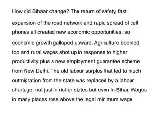 How did Bihaar change? The return of safety, fast
expansion of the road network and rapid spread of cell
phones all created new economic opportunities, so
economic growth galloped upward. Agriculture boomed
too and rural wages shot up in response to higher
productivity plus a new employment guarantee scheme
from New Delhi. The old labour surplus that led to much
outmigration from the state was replaced by a labour
shortage, not just in richer states but even in Bihar. Wages
in many places rose above the legal minimum wage.
 