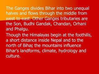 The Ganges divides Bihar into two unequal
halves and flows through the middle from
west to east. Other Ganges tributaries are
the Son, Budhi Gandak, Chandan, Orhani
and Phalgu.
Though the Himalayas begin at the foothills,
a short distance inside Nepal and to the
north of Bihar
, the mountains influence
Bihar's landforms, climate, hydrology and
culture.
 