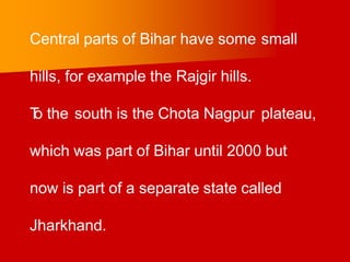 Central parts of Bihar have some small
hills, for example the Rajgir hills.
T
o the south is the Chota Nagpur plateau,
which was part of Bihar until 2000 but
now is part of a separate state called
Jharkhand.
 