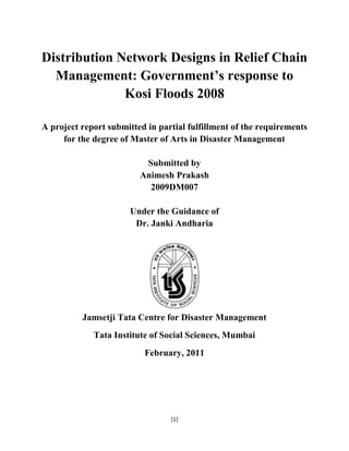 Distribution Network Designs in Relief Chain Management: Government’s response to Kosi Floods 2008<br />A project report submitted in partial fulfillment of the requirements for the degree of Master of Arts in Disaster Management<br />Submitted by<br />Animesh Prakash<br />2009DM007<br />Under the Guidance of <br />Dr. Janki Andharia<br />Jamsetji Tata Centre for Disaster Management<br />Tata Institute of Social Sciences, Mumbai<br />February, 2011<br />CERTIFICATE<br />This is to certify that the dissertation titled “Distribution Network Designs in Relief Chain Management: Government’s response to Kosi Floods 2008” is the record of the original work done by Mr. Animesh Prakash under my guidance. The Results of the research presented in the dissertation have not previously formed the basis of the award of any degree, diploma or certificate in this or any other university.<br />Dr. Janki Andharia                                                                                             28th February, 2011<br />Professor<br />Jamsetji Tata Centre for Disaster Management<br />Malati and Jal.A.D Naoroji Campus<br />Tata Institute of Social Sciences<br />Post Box No. 8313, Deonar<br />Mumbai-400 088<br />India<br />DECLARATION<br />I, Animesh Prakash, hereby declare that this dissertation titled “Distribution Network Designs in Relief Chain Management: Government’s response to Kosi Floods 2008” is the outcome of my own study undertaken under the guidance of Dr. Janki Andharia, Jamsetji Tata Centre for Disaster Management, Tata Institute of Social Sciences, Mumbai. It has not been previously formed the basis for the award of any degree, diploma or certificate of this institute or any other institute or university. I have duly acknowledged all the sources used by me in the preparation of this dissertation.<br />Animesh Prakash                                                                                 Date: 28th February, 2011<br />                                                                                                               Place: Mumbai<br />ACKNOWLEDGEMENT<br />I owe my sincere thanks to Dr. Parama Bhattacharya, who, in the role of my faculty supervisor during my internship in Bihar, helped me to conceive the idea for this study.<br />The thesis would never have evolved without the contribution of Dr. Janki Andharia. She has been extremely patient in going through my numerous drafts and bringing out even the minutest points of corrections. She, deserves a special mention for her constant support and advice during the entire period of research. I consider myself extremely fortunate to have completed the thesis under her supervision. I owe my sincere reverence and gratitude to Dr Andharia.<br />Dr Samrat Sinha, kept motivating me throughout the process of this study. Faculty Members at Jamsetji Tata Centre for Disaster Management, Tata Institute of Social Sciences have constantly reviewed this study and provided their valuable inputs. I convey my sincere thanks to all of them.<br />Thanks to Dr Anshu Sonak from University of Delhi, Ms. Shivangi from SEEDS, India and Mr. Naval Kishore Yadav, District Provident Fund Officer, Madhepura for their immense help with the data collection. Thanks to Mr. Surender Yadav from Rampur Lahi who took me to the most inaccessible places in the village for the data collection.<br />Thanks to my colleagues, for enriching the quality of the study through debates and discussions.  <br />Special thanks to my school teachers, Mr. H.P. Bhatt, Late Mr. B.N. Khanna, Dr Sanjay Dubey, Mrs V Juyal and all others who have worked hard in shaping my personality. Their principles have always guided us to sail through the most difficult paths in life with courage and strength. Demise of Mr. Khanna in 2010 was a great loss for me. Undoubtedly, you were the best teacher I have ever seen and will ever see. <br />I convey my reverence to my parents, for their unmatched efforts in bringing the best opportunities in my life. Thanks to my brothers for loving me always. <br />Finally, thanks to Pakhi for being the most important source of inspiration in my life. <br />  <br />For those who lost their lives in Kosi…..<br />CONTENT<br />,[object Object]